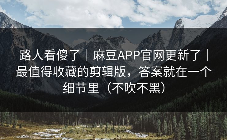 路人看傻了｜麻豆APP官网更新了｜最值得收藏的剪辑版，答案就在一个细节里（不吹不黑）