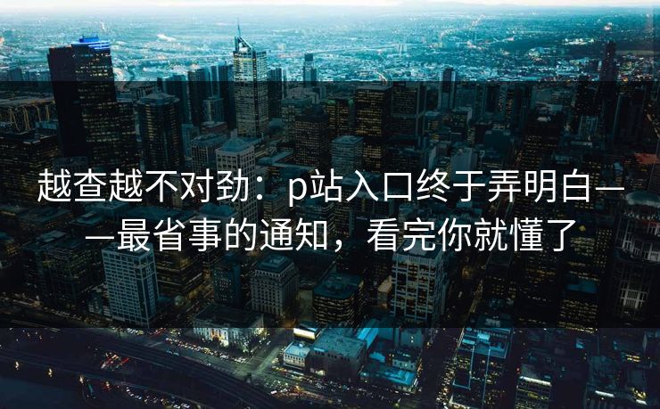 越查越不对劲：p站入口终于弄明白——最省事的通知，看完你就懂了