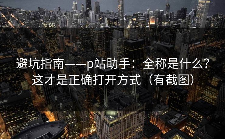避坑指南——p站助手：全称是什么？这才是正确打开方式（有截图）