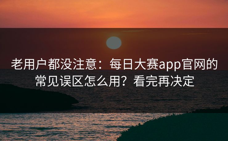 老用户都没注意：每日大赛app官网的常见误区怎么用？看完再决定