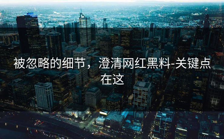 被忽略的细节，澄清网红黑料-关键点在这