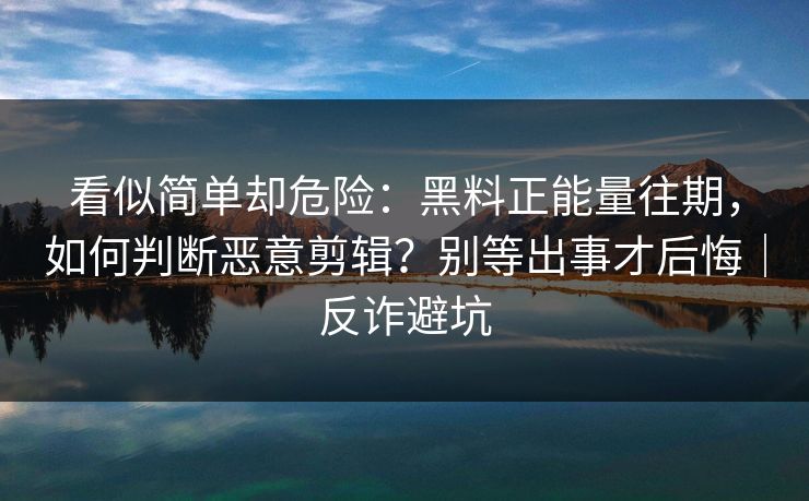 看似简单却危险：黑料正能量往期，如何判断恶意剪辑？别等出事才后悔｜反诈避坑