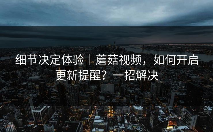 细节决定体验｜蘑菇视频，如何开启更新提醒？一招解决