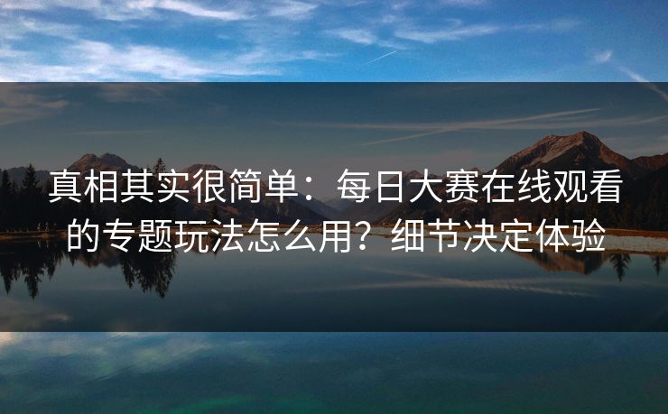 真相其实很简单：每日大赛在线观看的专题玩法怎么用？细节决定体验