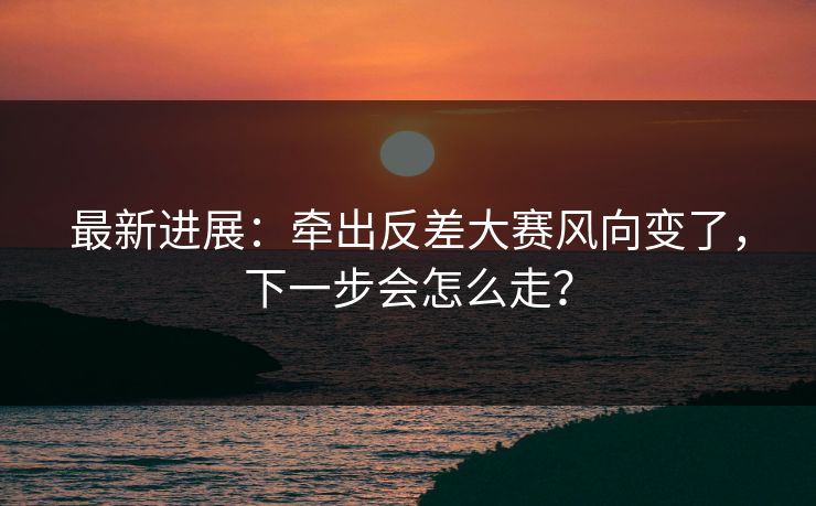 最新进展：牵出反差大赛风向变了，下一步会怎么走？