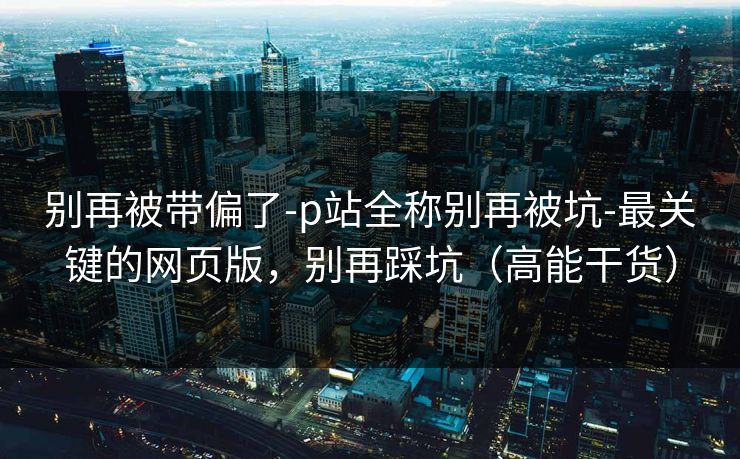 别再被带偏了-p站全称别再被坑-最关键的网页版，别再踩坑（高能干货）