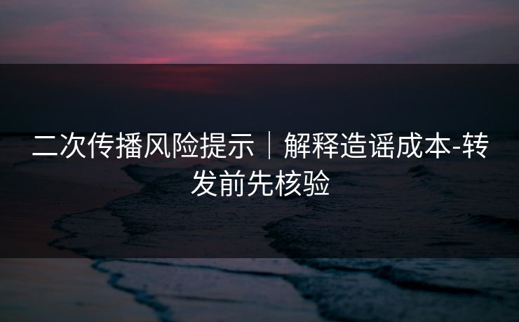 二次传播风险提示｜解释造谣成本-转发前先核验