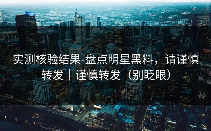 实测核验结果-盘点明星黑料，请谨慎转发｜谨慎转发（别眨眼）