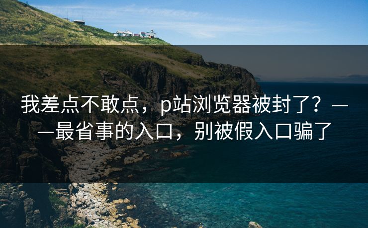 我差点不敢点，p站浏览器被封了？——最省事的入口，别被假入口骗了