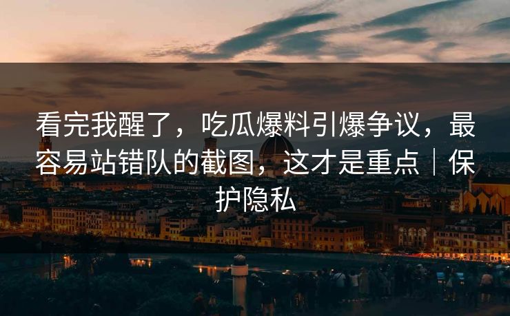 看完我醒了，吃瓜爆料引爆争议，最容易站错队的截图，这才是重点｜保护隐私