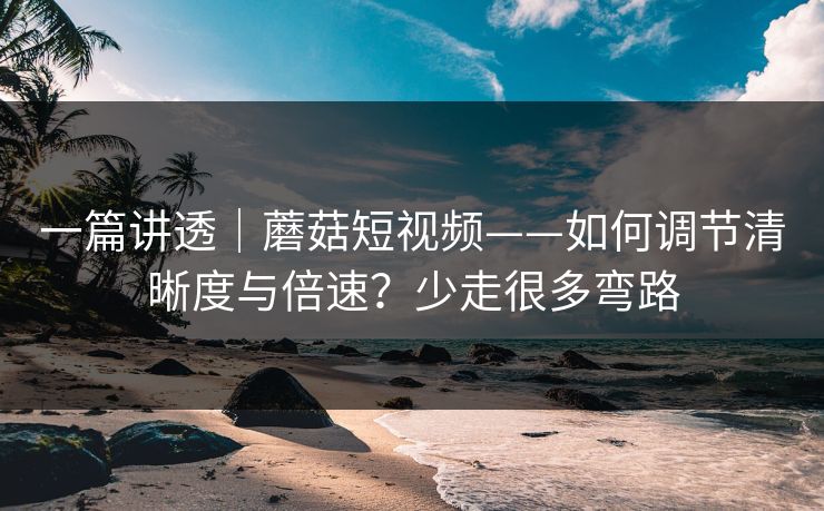 一篇讲透｜蘑菇短视频——如何调节清晰度与倍速？少走很多弯路