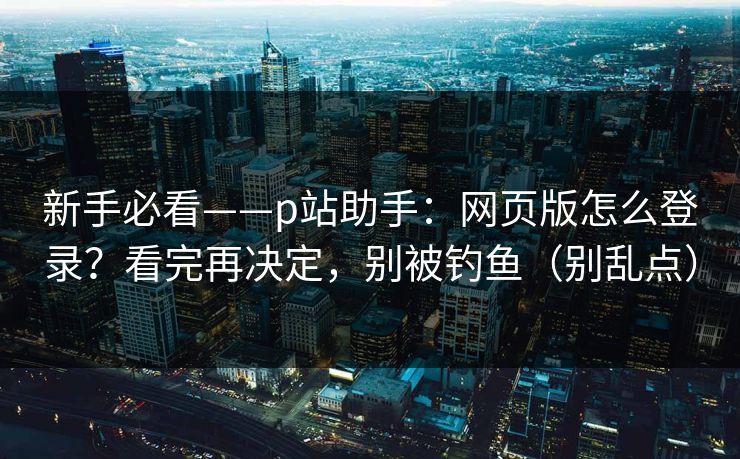 新手必看——p站助手：网页版怎么登录？看完再决定，别被钓鱼（别乱点）