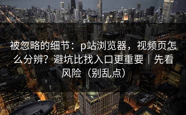 被忽略的细节：p站浏览器，视频页怎么分辨？避坑比找入口更重要｜先看风险（别乱点）