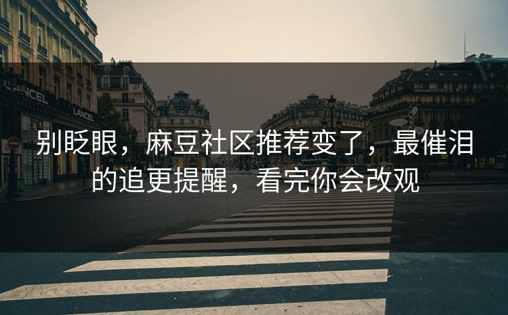 别眨眼，麻豆社区推荐变了，最催泪的追更提醒，看完你会改观