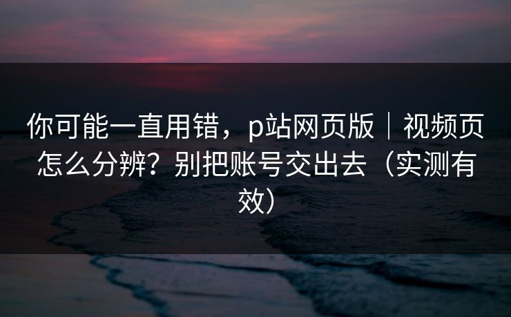 你可能一直用错，p站网页版｜视频页怎么分辨？别把账号交出去（实测有效）