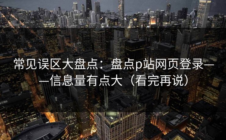 常见误区大盘点：盘点p站网页登录——信息量有点大（看完再说）