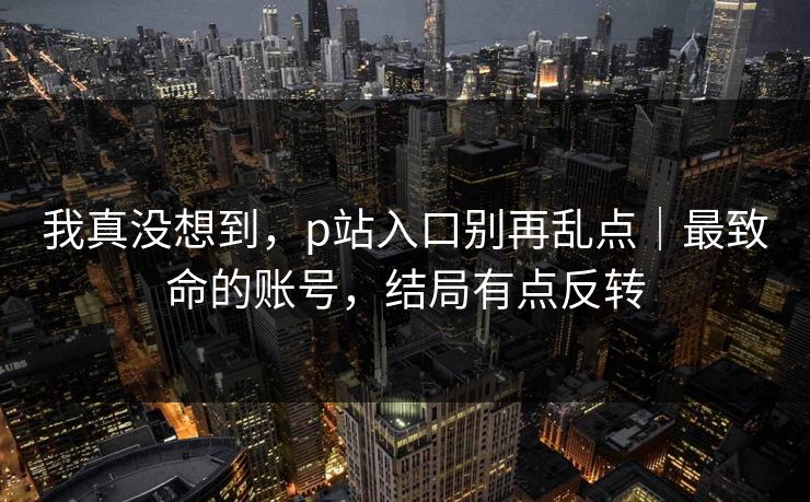 我真没想到，p站入口别再乱点｜最致命的账号，结局有点反转