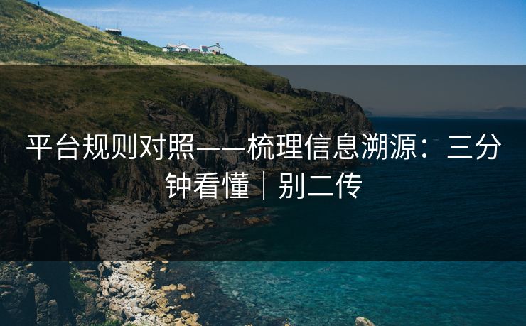 平台规则对照——梳理信息溯源:三分钟看懂|别二传 平台规则对照——梳理信息溯源:三分钟看懂|别二传
