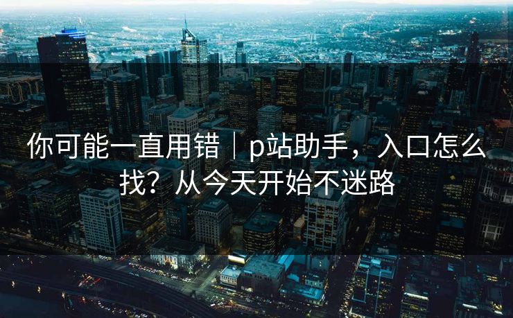 你可能一直用错|p站助手,入口怎么找?从今天开始不迷路 你可能一直用错|p站助手,入口怎么找?从今天开始不迷路