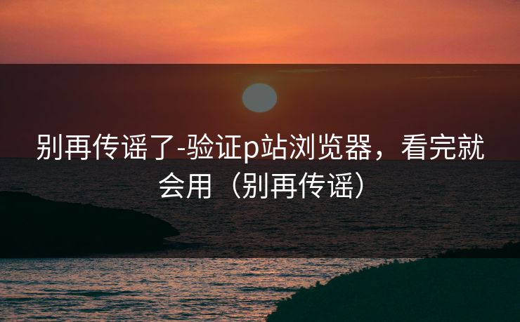 别再传谣了-验证p站浏览器，看完就会用（别再传谣）