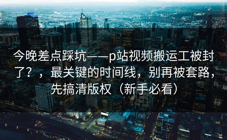 今晚差点踩坑——p站视频搬运工被封了？，最关键的时间线，别再被套路，先搞清版权（新手必看）