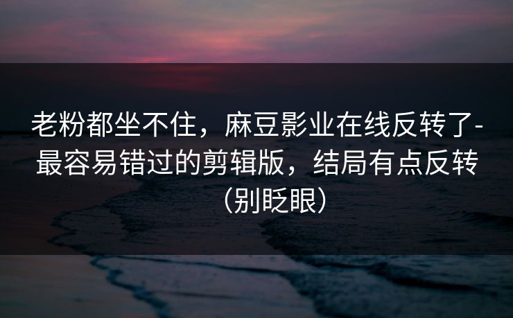 老粉都坐不住，麻豆影业在线反转了-最容易错过的剪辑版，结局有点反转（别眨眼）