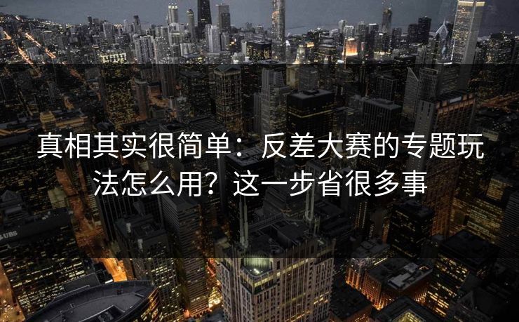 真相其实很简单：反差大赛的专题玩法怎么用？这一步省很多事