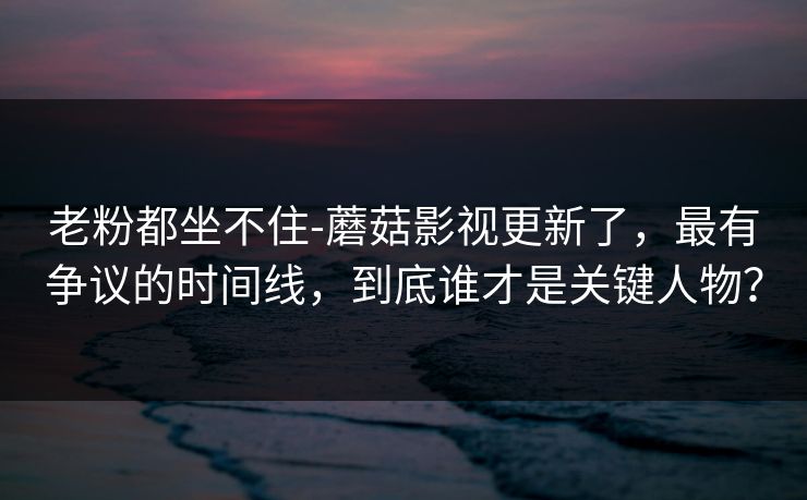 老粉都坐不住-蘑菇影视更新了，最有争议的时间线，到底谁才是关键人物？