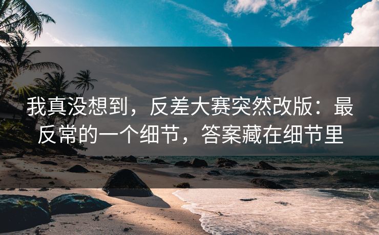 我真没想到,反差大赛突然改版:最反常的一个细节,答案藏在细节里 我真没想到,反差大赛突然改版:最反常的一个细节,答案藏在细节里