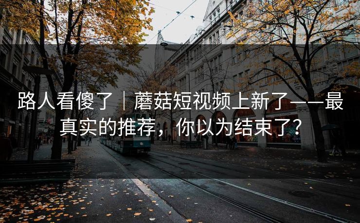 路人看傻了｜蘑菇短视频上新了——最真实的推荐，你以为结束了？