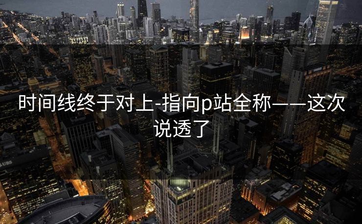 时间线终于对上-指向p站全称——这次说透了