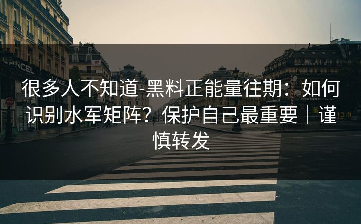 很多人不知道-黑料正能量往期:如何识别水军矩阵?保护自己最重要|谨慎转发 很多人不知道-黑料正能量往期:如何识别水军矩阵?保护自己最重要|谨慎转发