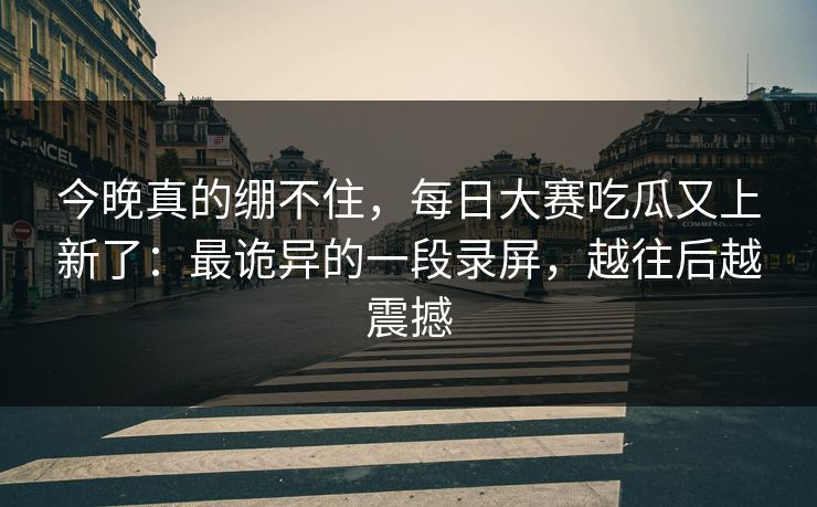 今晚真的绷不住,每日大赛吃瓜又上新了:最诡异的一段录屏,越往后越震撼 今晚真的绷不住,每日大赛吃瓜又上新了:最诡异的一段录屏,越往后越震撼