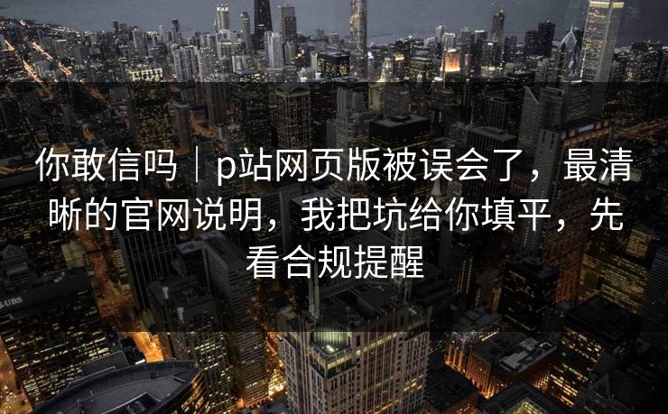 你敢信吗｜p站网页版被误会了，最清晰的官网说明，我把坑给你填平，先看合规提醒