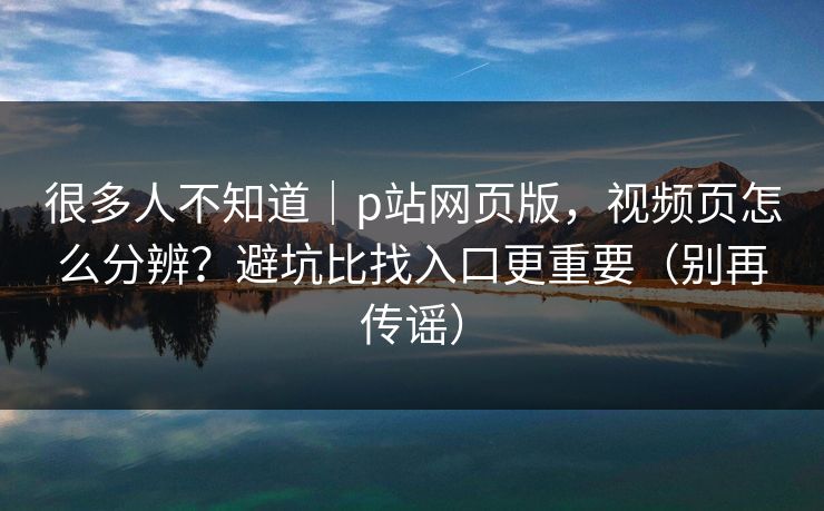 很多人不知道｜p站网页版，视频页怎么分辨？避坑比找入口更重要（别再传谣）
