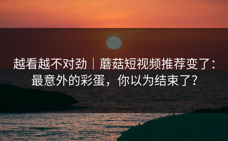 越看越不对劲｜蘑菇短视频推荐变了：最意外的彩蛋，你以为结束了？