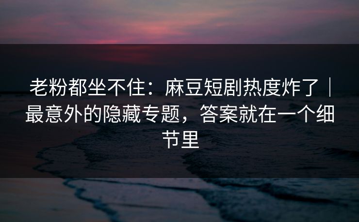 老粉都坐不住:麻豆短剧热度炸了|最意外的隐藏专题,答案就在一个细节里 老粉都坐不住:麻豆短剧热度炸了|最意外的隐藏专题,答案就在一个细节里