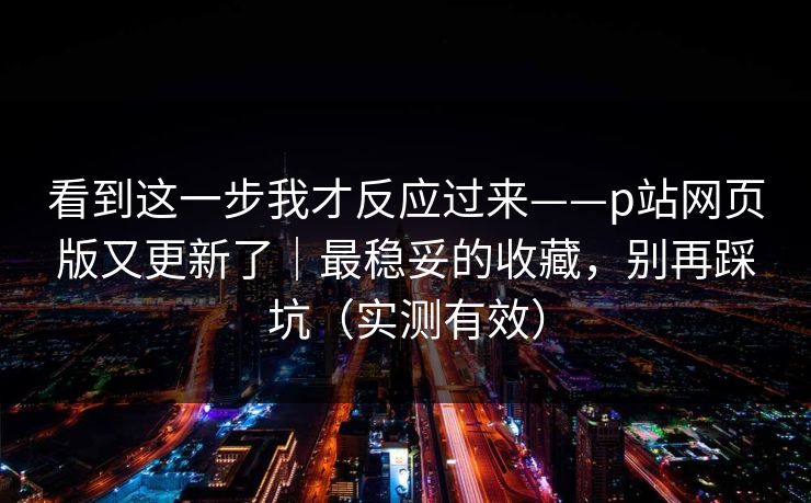 看到这一步我才反应过来——p站网页版又更新了|最稳妥的收藏,别再踩坑(实测有效) 看到这一步我才反应过来——p站网页版又更新了|最稳妥的收藏,别再踩坑(实测有效)