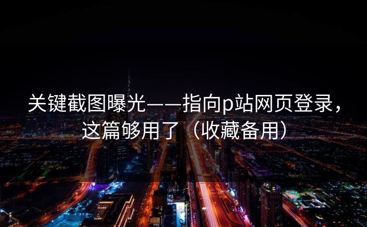关键截图曝光——指向p站网页登录，这篇够用了（收藏备用）