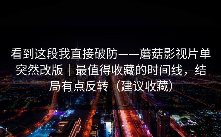 看到这段我直接破防——蘑菇影视片单突然改版|最值得收藏的时间线,结局有点反转(建议收藏) 看到这段我直接破防——蘑菇影视片单突然改版|最值得收藏的时间线,结局有点反转(建议收藏)