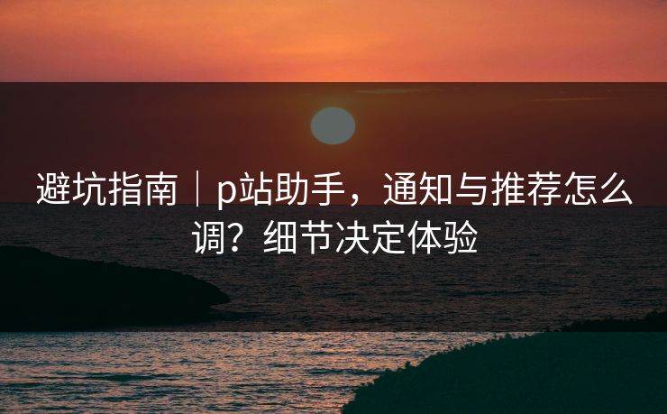 避坑指南｜p站助手，通知与推荐怎么调？细节决定体验