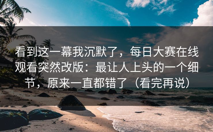 看到这一幕我沉默了,每日大赛在线观看突然改版:最让人上头的一个细节,原来一直都错了(看完再说) 看到这一幕我沉默了,每日大赛在线观看突然改版:最让人上头的一个细节,原来一直都错了(看完再说)