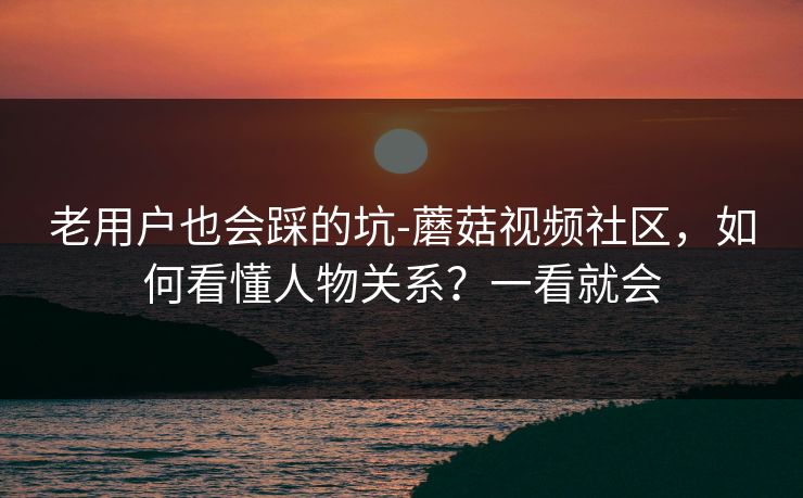老用户也会踩的坑-蘑菇视频社区，如何看懂人物关系？一看就会