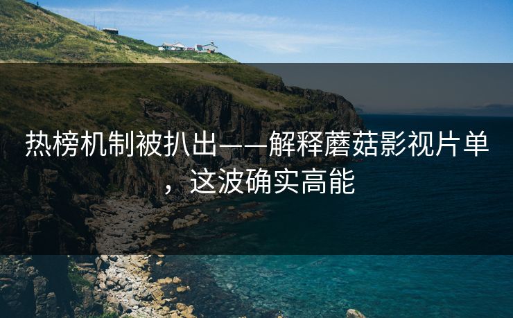 热榜机制被扒出——解释蘑菇影视片单，这波确实高能