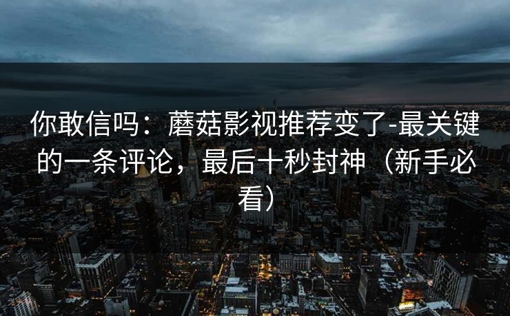 你敢信吗：蘑菇影视推荐变了-最关键的一条评论，最后十秒封神（新手必看）