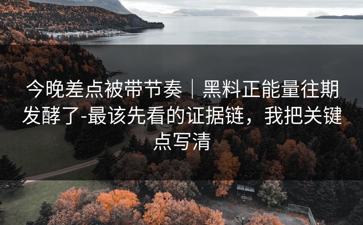 今晚差点被带节奏｜黑料正能量往期发酵了-最该先看的证据链，我把关键点写清