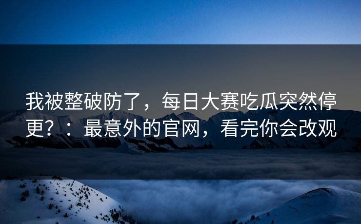 我被整破防了，每日大赛吃瓜突然停更？：最意外的官网，看完你会改观