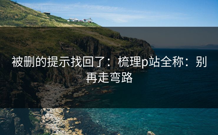 被删的提示找回了：梳理p站全称：别再走弯路
