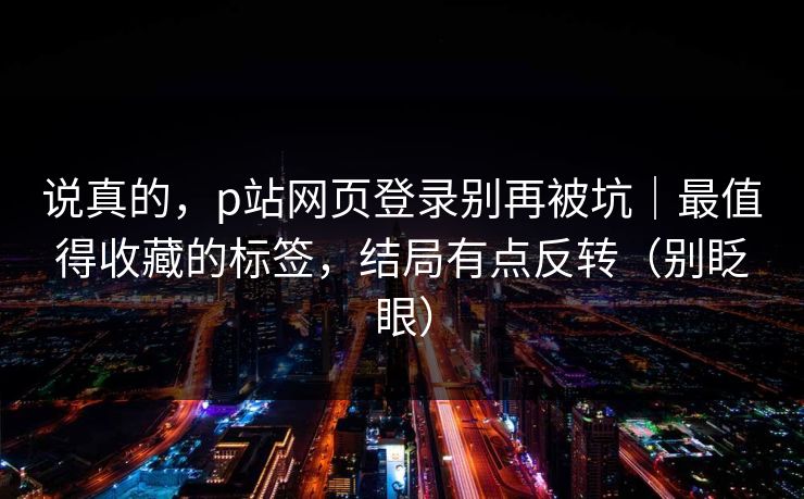 说真的，p站网页登录别再被坑｜最值得收藏的标签，结局有点反转（别眨眼）