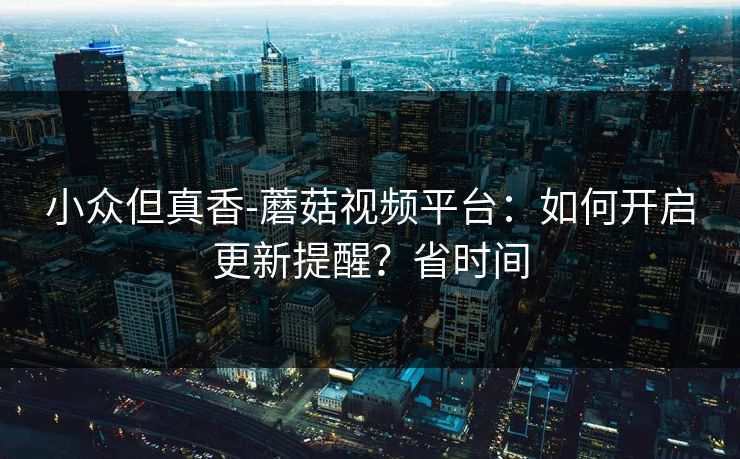 小众但真香-蘑菇视频平台：如何开启更新提醒？省时间